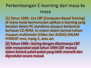 Perkembangan E-learning dari masa ke
masa
(1) Tahun 1990 : Era CBT (Computer-Based Training)
di mana mulai bermunculan aplikasi e-learning yang
berjalan dalam PC standlone ataupun berbentuk
kemasan CD-ROM. Isi materi dalam bentuk tulisan
maupun multimedia (Video dan AUDIO) DALAM
FORMAT mov, mpeg-1, atau avi.
(2) Tahun 1994 : Seiring dengan diterimanya CBT
oleh masyarakat sejak tahun 1994 CBT muncul
dalam bentuk paket-paket yang lebih menarik dan
diproduksi secara massal.
 