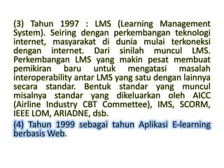 (3) Tahun 1997 : LMS (Learning Management
System). Seiring dengan perkembangan teknologi
internet, masyarakat di dunia mulai terkoneksi
dengan internet. Dari sinilah muncul LMS.
Perkembangan LMS yang makin pesat membuat
pemikiran baru untuk mengatasi masalah
interoperability antar LMS yang satu dengan lainnya
secara standar. Bentuk standar yang muncul
misalnya standar yang dikeluarkan oleh AICC
(Airline Industry CBT Commettee), IMS, SCORM,
IEEE LOM, ARIADNE, dsb.
(4) Tahun 1999 sebagai tahun Aplikasi E-learning
berbasis Web.
 