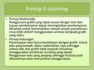 Prinsip E-Learning
• Prinsip Multimedia
Penggunaan grafik yang tepat sesuai dengan teks dan
tujuan pembelajaran dapat meningkatkan pembelajaran.
Misalnya untuk menampilkan sebuah proses penyebaran
virus lebih efektif menggunakan animasi daripada grafik
yang statis.
• Prinsip Hubungan
Penempatan teks harus berdekatan dengan grafik. Untuk
teks yang banyak, diatur sedemikian rupa sehingga
antara teks dan grafik tidak terpisah (misalnya
menggunakan kombinasi scrolling yang tepat).
Penggunaan teks yang panjang sehingga ilustrasi jauh
dibawahnya akan menyulitkan penggunanya.
 