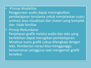 • .Prinsip Modalitas
Penggunaan audio dapat meningkatkan
pembelajaran terutama untuk menjelaskan suatu
animasi atau visualisasi dari materi yang komplek
dan tidak familiar.
• Prinsip Redundansi
Penjelasan grafik melalui audio dan teks yang
berlebihan dapat merugikan pembelajaran.
Misalnya suatu grafik cukup dilengkapi dengan
teks. Pemberian narasi bisa mengganggu
kenyamanan pengguna saat mengamati grafik
tersebut.
 