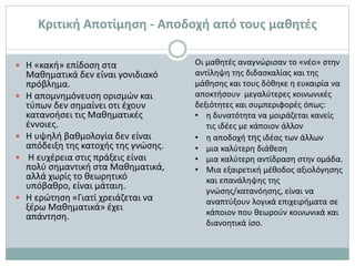 Κριτική Αποτίμηση - Αποδοχή από τους μαθητές
 Η «κακή» επίδοση στα
Μαθηματικά δεν είναι γονιδιακό
πρόβλημα.
 Η απομνημόνευση ορισμών και
τύπων δεν σημαίνει οτι έχουν
κατανοήσει τις Μαθηματικές
έννοιες.
 Η υψηλή βαθμολογία δεν είναι
απόδειξη της κατοχής της γνώσης.
 Η ευχέρεια στις πράξεις είναι
πολύ σημαντική στα Μαθηματικά,
αλλά χωρίς το θεωρητικό
υπόβαθρο, είναι μάταιη.
 Η ερώτηση «Γιατί χρειάζεται να
ξέρω Μαθηματικά» έχει
απάντηση.
Οι μαθητές αναγνώρισαν το «νέο» στην
αντίληψη της διδασκαλίας και της
μάθησης και τους δόθηκε η ευκαιρία να
αποκτήσουν μεγαλύτερες κοινωνικές
δεξιότητες και συμπεριφορές όπως:
• η δυνατότητα να μοιράζεται κανείς
τις ιδέες με κάποιον άλλον
• η αποδοχή της ιδέας των άλλων
• μια καλύτερη διάθεση
• μια καλύτερη αντίδραση στην ομάδα.
• Μια εξαιρετική μέθοδος αξιολόγησης
και επανάληψης της
γνώσης/κατανόησης, είναι να
αναπτύξουν λογικά επιχειρήματα σε
κάποιον που θεωρούν κοινωνικά και
διανοητικά ίσο.
 