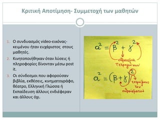 Κριτική Αποτίμηση- Συμμετοχή των μαθητών
1. Ο συνδυασμός video-εικόνας-
κειμένου ήταν ευχάριστος στους
μαθητές.
2. Κινητοποιήθηκαν όταν λύσεις ή
πληροφορίες δίνονταν μέσω post
it.
3. Οι σύνδεσμοι που αφορούσαν
βιβλία, εκθέσεις, κινηματογράφο,
θέατρο, Ελληνική Γλώσσα ή
Εκπαίδευση άλλους ενδιέφεραν
και άλλους όχι.
 