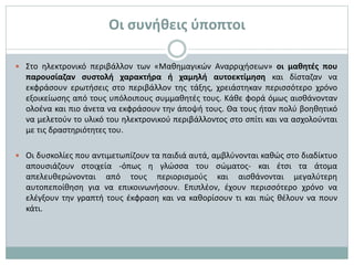  Στο ηλεκτρονικό περιβάλλον των «Μαθημαγικών Αναρριχήσεων» οι μαθητές που
παρουσίαζαν συστολή χαρακτήρα ή χαμηλή αυτοεκτίμηση και δίσταζαν να
εκφράσουν ερωτήσεις στο περιβάλλον της τάξης, χρειάστηκαν περισσότερο χρόνο
εξοικείωσης από τους υπόλοιπους συμμαθητές τους. Κάθε φορά όμως αισθάνονταν
ολοένα και πιο άνετα να εκφράσουν την άποψή τους. Θα τους ήταν πολύ βοηθητικό
να μελετούν το υλικό του ηλεκτρονικού περιβάλλοντος στο σπίτι και να ασχολούνται
με τις δραστηριότητες του.
 Οι δυσκολίες που αντιμετωπίζουν τα παιδιά αυτά, αμβλύνονται καθώς στο διαδίκτυο
απουσιάζουν στοιχεία -όπως η γλώσσα του σώματος- και έτσι τα άτομα
απελευθερώνονται από τους περιορισμούς και αισθάνονται μεγαλύτερη
αυτοπεποίθηση για να επικοινωνήσουν. Επιπλέον, έχουν περισσότερο χρόνο να
ελέγξουν την γραπτή τους έκφραση και να καθορίσουν τι και πώς θέλουν να πουν
κάτι.
Οι συνήθεις ύποπτοι
 