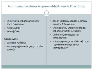  Επιλεγμένα κεφάλαια της ύλης
της Β Γυμνασίου
 Νέες Έννοιες
 Εκτενής Ύλη
Απαιτούνται:
 Ευχέρεια πράξεων
 Κατανόηση βασικών γεωμετρικών
εννοιών
 Χρήση κάποιων δραστηριοτήτων
και στην Α Γυμνασίου
 Επέκταση του υλικού σε όλα τα
κεφάλαια της Β Γυμνασίου
 Online συζητήσεις με τον
εκπαιδευτικό
 « Αναρριχήσεις» σε κάθε τάξη του
Γυμνασίου (συνέχεια των
Μαθηματικών)
Αποτίμηση των Αποτελεσμάτων-Μελλοντικές Επεκτάσεις
 