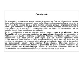 Conclusión
El e- learning actualmente aporta mucho al proceso de E-A , su influencia ha crecido,
tanto en la enseñanza presencial, como en la virtual, en la educación formal como en la
no formal. Este proceso de E-A tiene muchas ventajas porque el proceso formativo
tiene lugar totalmente o en parte a través de una especie de aula o entorno virtual en el
cual tiene lugar la interacción profesor-alumnos, así como las actividades de los
estudiantes con los materiales de aprendizaje.
Es importante destacar que en este proceso el alumno pasa a ser el centro de la
formación, al tener que auto-gestionar su aprendizaje, desarrollar competencias y
habilidades, con ayuda de tutores y compañeros. Además permite al docente desarrollar
capacidades que debe poseer, para lograr que los alumnos aprendan; tales
como: dominar determinadas técnicas y habilidades para tratar de forma específica los
contenidos, ser capaz de organizar otras vías de aprendizaje, saber utilizar los medios
de comunicación social para alcanzar fines, elaborar diferentes técnicas y
procedimientos de evaluación, facilitar la posibilidad de que el alumno autoevalúe su
propio proceso de autoaprendizaje, facilitar al estudiante diferentes técnicas de
recuperación y corrección para el logro de los aprendizajes: entre otros.
 