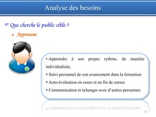 13
 Apprendre à son propre rythme, de manière
individualisée.
 Suivi personnel de son avancement dans la formation
 Auto-évaluation en cours et en fin de cursus
 Communication et échanges avec d’autres personnes
Que cherche le public cible ?
 Apprenant
Analyse des besoins
 