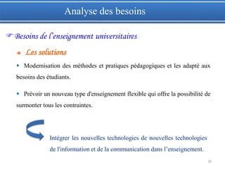 16
 Modernisation des méthodes et pratiques pédagogiques et les adapté aux
besoins des étudiants.
 Prévoir un nouveau type d'enseignement flexible qui offre la possibilité de
surmonter tous les contraintes.
Intégrer les nouvelles technologies de nouvelles technologies
de l'information et de la communication dans l’enseignement.
Analyse des besoins
Besoins de l’enseignement universitaires
 Les solutions
 