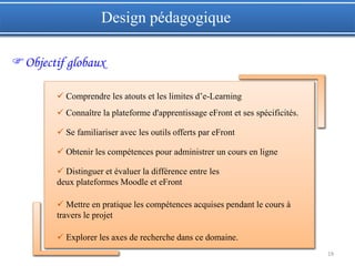 19
Objectif globaux
Design pédagogique
 Comprendre les atouts et les limites d’e-Learning
 Connaître la plateforme d'apprentissage eFront et ses spécificités.
 Se familiariser avec les outils offerts par eFront
 Obtenir les compétences pour administrer un cours en ligne
 Distinguer et évaluer la différence entre les
deux plateformes Moodle et eFront
 Mettre en pratique les compétences acquises pendant le cours à
travers le projet
 Explorer les axes de recherche dans ce domaine.
 