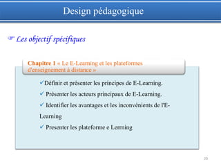 20
Design pédagogique
Les objectif spécifiques
Définir et présenter les principes de E-Learning.
 Présenter les acteurs principaux de E-Learning.
 Identifier les avantages et les inconvénients de l'E-
Learning
 Presenter les plateforme e Lerrning
Chapitre 1 « Le E-Learning et les plateformes
d'enseignement à distance »
 
