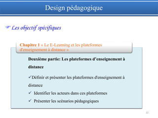 22
Design pédagogique
Les objectif spécifiques
Deuxième partie: Les plateformes d’enseignement à
distance
Définir et présenter les plateformes d'enseignement à
distance
 Identifier les acteurs dans ces plateformes
 Présenter les scénarios pédagogiques
Chapitre 1 « Le E-Learning et les plateformes
d'enseignement à distance »
 
