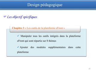 23
Design pédagogique
Les objectif spécifiques
 Manipuler tous les outils intégrés dans la plateforme
eFront qui sont répartie sur 8 thèmes
 Ajouter des modules supplémentaires dans cette
plateforme
Chapitre 3 « Les outils de la plateforme eFront »
 