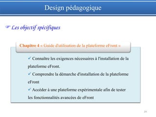 24
Design pédagogique
Les objectif spécifiques
 Connaître les exigences nécessaires à l'installation de la
plateforme eFront.
 Comprendre la démarche d'installation de la plateforme
eFront
 Accéder à une plateforme expérimentale afin de tester
les fonctionnalités avancées de eFront
Chapitre 4 « Guide d'utilisation de la plateforme eFront »
 
