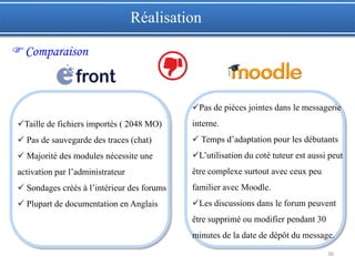 36
Taille de fichiers importés ( 2048 MO)
 Pas de sauvegarde des traces (chat)
 Majorité des modules nécessite une
activation par l’administrateur
 Sondages créés à l’intérieur des forums
 Plupart de documentation en Anglais
Pas de pièces jointes dans le messagerie
interne.
 Temps d’adaptation pour les débutants
L’utilisation du coté tuteur est aussi peut
être complexe surtout avec ceux peu
familier avec Moodle.
Les discussions dans le forum peuvent
être supprimé ou modifier pendant 30
minutes de la date de dépôt du message.
Réalisation
Comparaison
 