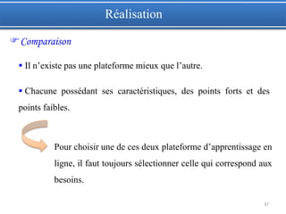 37
 Il n’existe pas une plateforme mieux que l’autre.
 Chacune possédant ses caractéristiques, des points forts et des
points faibles.
Pour choisir une de ces deux plateforme d’apprentissage en
ligne, il faut toujours sélectionner celle qui correspond aux
besoins.
Réalisation
Comparaison
 