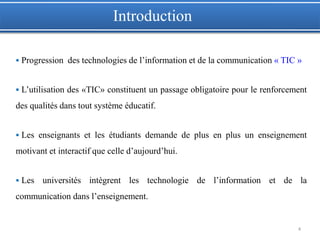  Progression des technologies de l’information et de la communication « TIC »
 L’utilisation des «TIC» constituent un passage obligatoire pour le renforcement
des qualités dans tout système éducatif.
 Les enseignants et les étudiants demande de plus en plus un enseignement
motivant et interactif que celle d’aujourd’hui.
 Les universités intègrent les technologie de l’information et de la
communication dans l’enseignement.
4
Introduction
 