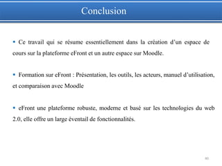 40
 Ce travail qui se résume essentiellement dans la création d’un espace de
cours sur la plateforme eFront et un autre espace sur Moodle.
 Formation sur eFront : Présentation, les outils, les acteurs, manuel d’utilisation,
et comparaison avec Moodle
 eFront une plateforme robuste, moderne et basé sur les technologies du web
2.0, elle offre un large éventail de fonctionnalités.
Conclusion
 