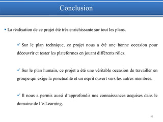 41
 La réalisation de ce projet été très enrichissante sur tout les plans.
 Sur le plan technique, ce projet nous a été une bonne occasion pour
découvrir et tester les plateformes en jouant différents rôles.
 Sur le plan humain, ce projet a été une véritable occasion de travailler en
groupe qui exige la ponctualité et un esprit ouvert vers les autres membres.
 Il nous a permis aussi d’approfondir nos connaissances acquises dans le
domaine de l’e-Learning.
Conclusion
 