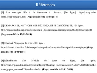 42
[1] Les concepts liés à la formation à distance, [En ligne]. http://cueep.univ-
lille1.fr/fad/concepts.htm (Page consultée le 10/04/2014)
[2] DEMARCHES, METHODES ET TECHNIQUES PEDAGOGIQUES, [En ligne].
http://cms.acmartinique.fr/discipline/stiplp1/file/ressource/thematique/methode/demarche.pdf
(Page consultée le 12/01/2014)
[3] EducNet Pédagogue de projet, [En ligne].
http://eduscol.education.fr/bd/competice/superieur/competice/libre/qualification/q3b.php(Page
consultée le 12/01/2014)
[4]Scénarisation d'un Module de cours en ligne, [En ligne].
http://foad.crtp.ucad.sn/mood1/pluginfile.php/382/mod_folder/content/0/Atelier%20Opale/public
ation_papier_scena.odt?forcedownload=1 (Page consultée le 11/01/2014)
Références
 
