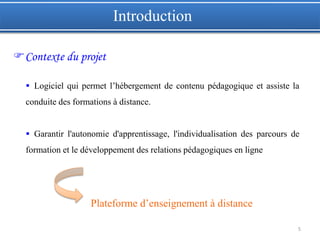 5
Introduction
Contexte du projet
 Logiciel qui permet l’hébergement de contenu pédagogique et assiste la
conduite des formations à distance.
 Garantir l'autonomie d'apprentissage, l'individualisation des parcours de
formation et le développement des relations pédagogiques en ligne
Plateforme d’enseignement à distance
 