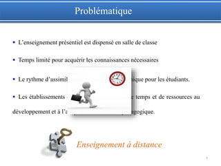 7
Enseignement à distance
Problématique
 L’enseignement présentiel est dispensé en salle de classe
 Temps limité pour acquérir les connaissances nécessaires
 Le rythme d’assimilation de cours n’est pas unique pour les étudiants.
 Les établissements consacrent énormément de temps et de ressources au
développement et à l’adaptation du matériel pédagogique.
 