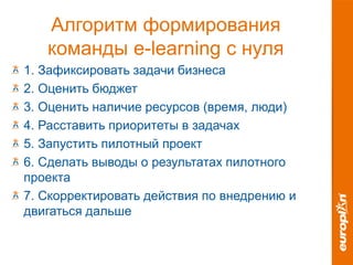 Алгоритм формирования
команды e-learning с нуля
1. Зафиксировать задачи бизнеса
2. Оценить бюджет
3. Оценить наличие ресурсов (время, люди)
4. Расставить приоритеты в задачах
5. Запустить пилотный проект
6. Сделать выводы о результатах пилотного
проекта
7. Скорректировать действия по внедрению и
двигаться дальше
 