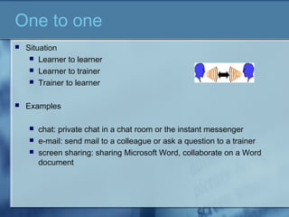 One to one
 Situation
 Learner to learner
 Learner to trainer
 Trainer to learner
 Examples
 chat: private chat in a chat room or the instant messenger
 e-mail: send mail to a colleague or ask a question to a trainer
 screen sharing: sharing Microsoft Word, collaborate on a Word
document
 
