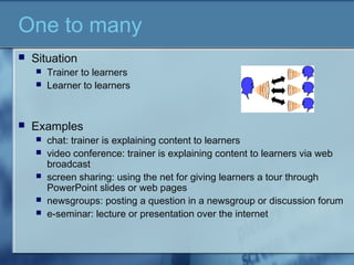 One to many
 Situation
 Trainer to learners
 Learner to learners
 Examples
 chat: trainer is explaining content to learners
 video conference: trainer is explaining content to learners via web
broadcast
 screen sharing: using the net for giving learners a tour through
PowerPoint slides or web pages
 newsgroups: posting a question in a newsgroup or discussion forum
 e-seminar: lecture or presentation over the internet
 