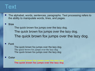 Text
 The alphabet, words, sentences, paragraphs. Text processing refers to
the ability to manipulate words, lines, and pages.
 Size
The quick brown fox jumps over the lazy dog.
The quick brown fox jumps over the lazy dog.
The quick brown fox jumps over the lazy dog.
 Font
The quick brown fox jumps over the lazy dog.
The quick brown fox jumps over the lazy dog
The quick brown fox jumps over the lazy dog
 Color
The quick brown fox jumps over the lazy dog
The quick brown fox jumps over the lazy dog
 
