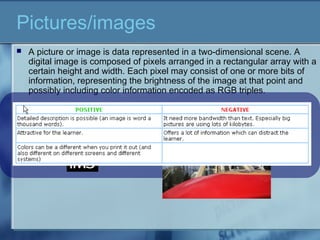  A picture or image is data represented in a two-dimensional scene. A
digital image is composed of pixels arranged in a rectangular array with a
certain height and width. Each pixel may consist of one or more bits of
information, representing the brightness of the image at that point and
possibly including color information encoded as RGB triples.
Pictures/images
 