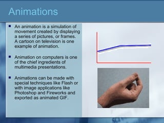 Animations
 An animation is a simulation of
movement created by displaying
a series of pictures, or frames.
A cartoon on television is one
example of animation.
 Animation on computers is one
of the chief ingredients of
multimedia presentations.
 Animations can be made with
special techniques like Flash or
with image applications like
Photoshop and Fireworks and
exported as animated GIF.
 