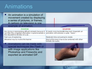 An animation is a simulation of
movement created by displaying
a series of pictures, or frames.
A cartoon on television is one
example of animation.
 Animation on computers is one
of the chief ingredients of
multimedia presentations.
 Animations can be made with
special techniques like Flash or
with image applications like
Photoshop and Fireworks and
exported as animated GIF.
Animations
 