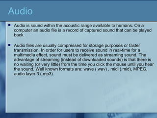 Audio
 Audio is sound within the acoustic range available to humans. On a
computer an audio file is a record of captured sound that can be played
back.
 Audio files are usually compressed for storage purposes or faster
transmission. In order for users to receive sound in real-time for a
multimedia effect, sound must be delivered as streaming sound. The
advantage of streaming (instead of downloaded sounds) is that there is
no waiting (or very little) from the time you click the mouse until you hear
the sound. Well known formats are: wave (.wav) , midi (.mid), MPEG,
audio layer 3 (.mp3).
 