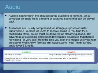 Audio
 Audio is sound within the acoustic range available to humans. On a
computer an audio file is a record of captured sound that can be played
back.
 Audio files are usually compressed for storage purposes or faster
transmission. In order for users to receive sound in real-time for a
multimedia effect, sound must be delivered as streaming sound. The
advantage of streaming (instead of downloaded sounds) is that there is
no waiting (or very little) from the time you click the mouse until you hear
the sound. Well known formats are: wave (.wav) , midi (.mid), MPEG,
audio layer 3 (.mp3).
 