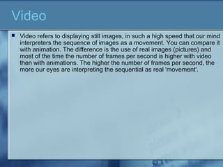 Video
 Video refers to displaying still images, in such a high speed that our mind
interpreters the sequence of images as a movement. You can compare it
with animation. The difference is the use of real images (pictures) and
most of the time the number of frames per second is higher with video
then with animations. The higher the number of frames per second, the
more our eyes are interpreting the sequential as real 'movement'.
 
