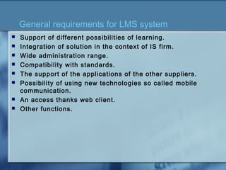 General requirements for LMS system
 Support of different possibilities of learning.
 Integration of solution in the context of IS firm.
 Wide administration range.
 Compatibility with standards.
 The support of the applications of the other suppliers.
 Possibility of using new technologies so called mobile
communication.
 An access thanks web client.
 Other functions.
 