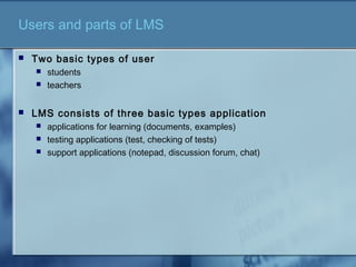 Users and parts of LMS
 Two basic types of user
 students
 teachers
 LMS consists of three basic types application
 applications for learning (documents, examples)
 testing applications (test, checking of tests)
 support applications (notepad, discussion forum, chat)
 