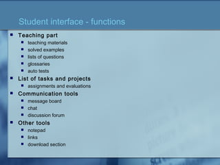 Student interface - functions
 Teaching part
 teaching materials
 solved examples
 lists of questions
 glossaries
 auto tests
 List of tasks and projects
 assignments and evaluations
 Communication tools
 message board
 chat
 discussion forum
 Other tools
 notepad
 links
 download section
 
