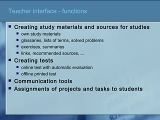 Teacher interface - functions
 Creating study materials and sources for studies
 own study materials
 glossaries, lists of terms, solved problems
 exercises, summaries
 links, recommended sources, ...
 Creating tests
 online test with automatic evaluation
 offline printed test
 Communication tools
 Assignments of projects and tasks to students
 