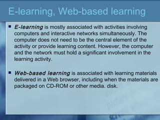 E-learning, Web-based learning
 E-learning is mostly associated with activities involving
computers and interactive networks simultaneously. The
computer does not need to be the central element of the
activity or provide learning content. However, the computer
and the network must hold a significant involvement in the
learning activity.
 Web-based learning is associated with learning materials
delivered in a Web browser, including when the materials are
packaged on CD-ROM or other media. disk.
 