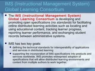 IMS (Instructional Management System)
Global Learning Consortium
 The IMS (Instructional Management System)
Global Learning Consortium is developing and
promoting open specifications (no standards) for facilitating
online distributed learning activities such as locating and
using educational content, tracking learner progress,
reporting learner performance, and exchanging student
records between administrative systems.
 IMS has two key goals:
 defining the technical standards for interoperability of applications
and services in distributed learning
 supporting the incorporation of IMS specifications into products and
services worldwide. IMS promotes widespread adoption of
specifications that will allow distributed learning environments and
content from multiple authors to work together.
 