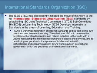 International Standards Organization (ISO)
 The IEEE LTSC has also recently initiated the move of this work to the
full International Standards Organization (ISO) standards by
establishing ISO Joint Technical Committee 1 (JTC1) Sub Committee
36 (SC36) on Learning Technology. SC36 Develops International
Standards in the areas of Learning, Education, and Training.
 ISO is a worldwide federation of national standards bodies from some 130
countries, one from each country. The mission of ISO is to promote the
development of standardization and related activities in the world with a
view to facilitating the international exchange of goods and services, and to
developing cooperation in the spheres of intellectual, scientific,
technological and economic activity. ISO's work results in international
agreements, which are published as International Standards.
 