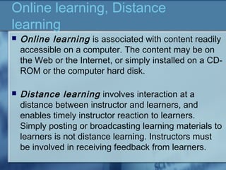 Online learning, Distance
learning
 Online learning is associated with content readily
accessible on a computer. The content may be on
the Web or the Internet, or simply installed on a CD-
ROM or the computer hard disk.
 Distance learning involves interaction at a
distance between instructor and learners, and
enables timely instructor reaction to learners.
Simply posting or broadcasting learning materials to
learners is not distance learning. Instructors must
be involved in receiving feedback from learners.
 
