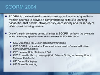 SCORM 2004
 SCORM is a collection of standards and specifications adapted from
multiple sources to provide a comprehensive suite of e-learning
capabilities that enable interoperability, accessibility and reusability of
Web-based learning content.
 One of the primary forces behind changes to SCORM has been the evolution
of the underlying specifications and standards in SCORM 2004:
 IEEE Data Model For Content Object Communication
 IEEE ECMAScript Application Programming Interface for Content to Runtime
Services Communication
 IEEE Learning Object Metadata (LOM)
 IEEE Extensible Markup Language (XML) Schema Binding for Learning Object
Metadata Data Model
 IMS Content Packaging
 IMS Simple Sequencing.
 