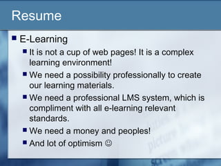 Resume
 E-Learning
 It is not a cup of web pages! It is a complex
learning environment!
 We need a possibility professionally to create
our learning materials.
 We need a professional LMS system, which is
compliment with all e-learning relevant
standards.
 We need a money and peoples!
 And lot of optimism 
 