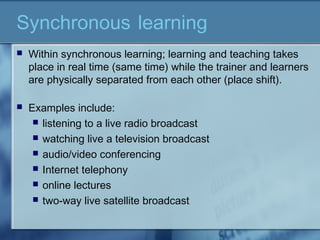 Synchronous learning
 Within synchronous learning; learning and teaching takes
place in real time (same time) while the trainer and learners
are physically separated from each other (place shift).
 Examples include:
 listening to a live radio broadcast
 watching live a television broadcast
 audio/video conferencing
 Internet telephony
 online lectures
 two-way live satellite broadcast
 