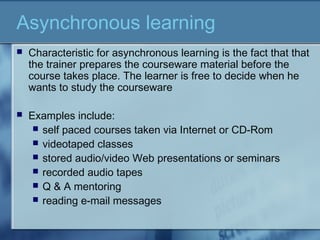 Asynchronous learning
 Characteristic for asynchronous learning is the fact that that
the trainer prepares the courseware material before the
course takes place. The learner is free to decide when he
wants to study the courseware
 Examples include:
 self paced courses taken via Internet or CD-Rom
 videotaped classes
 stored audio/video Web presentations or seminars
 recorded audio tapes
 Q & A mentoring
 reading e-mail messages
 
