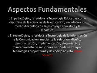 . El pedagógico, referido a la Tecnología Educativa como
disciplina de las ciencias de la educación, vinculada a los
medios tecnológicos, la psicología educativa y la
didáctica.
. El tecnológico, referido a la Tecnología de la Información
y la Comunicación, mediante la selección, diseño,
personalización, implementación, alojamiento y
mantenimiento de soluciones en dónde se integran
tecnologías propietarias y de código abierto (Open
Source).
 