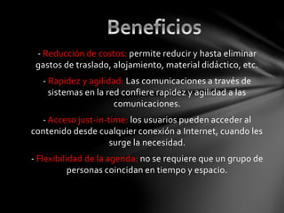 - Reducción de costos: permite reducir y hasta eliminar
gastos de traslado, alojamiento, material didáctico, etc.
- Rapidez y agilidad: Las comunicaciones a través de
sistemas en la red confiere rapidez y agilidad a las
comunicaciones.
- Acceso just-in-time: los usuarios pueden acceder al
contenido desde cualquier conexión a Internet, cuando les
surge la necesidad.
- Flexibilidad de la agenda: no se requiere que un grupo de
personas coincidan en tiempo y espacio.
 