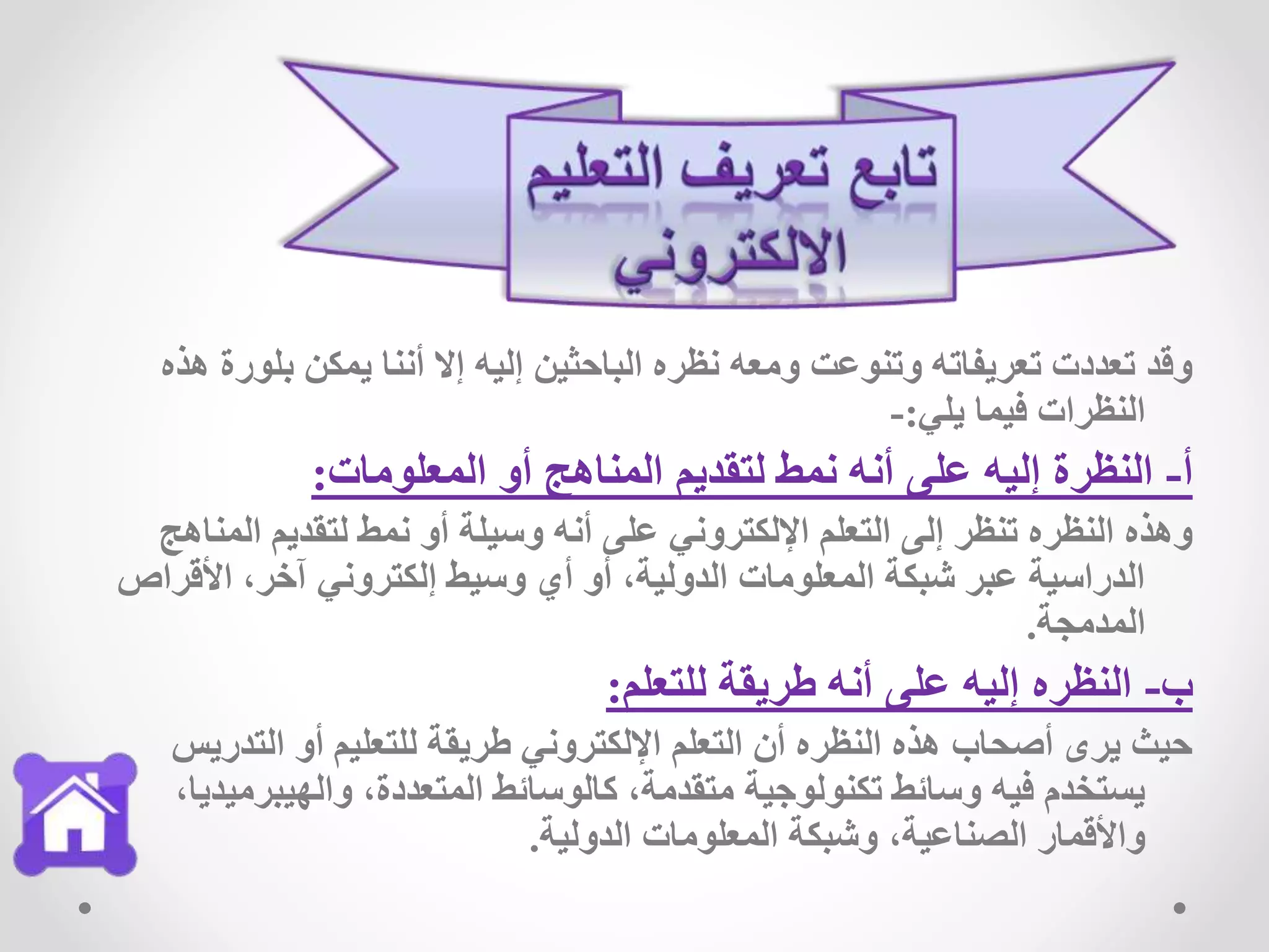‫بلور‬ ‫يمكن‬ ‫أننا‬ ‫إال‬ ‫إليه‬ ‫الباحثين‬ ‫نظره‬ ‫ومعه‬ ‫وتنوعت‬ ‫تعريفاته‬ ‫تعددت‬ ‫وقد‬‫هذه‬ ‫ة‬
‫يلي‬ ‫فيما‬ ‫النظرات‬:-
‫أ‬-‫المعلومات‬ ‫أو‬ ‫المناهج‬ ‫لتقديم‬ ‫نمط‬ ‫أنه‬ ‫على‬ ‫إليه‬ ‫النظرة‬:
‫المن‬ ‫لتقديم‬ ‫نمط‬ ‫أو‬ ‫وسيلة‬ ‫أنه‬ ‫على‬ ‫اإللكتروني‬ ‫التعلم‬ ‫إلى‬ ‫تنظر‬ ‫النظره‬ ‫وهذه‬‫اهج‬
‫األقرا‬ ،‫آخر‬ ‫إلكتروني‬ ‫وسيط‬ ‫أي‬ ‫أو‬ ،‫الدولية‬ ‫المعلومات‬ ‫شبكة‬ ‫عبر‬ ‫الدراسية‬‫ص‬
‫المدمجة‬.
‫ب‬-‫للتعلم‬ ‫طريقة‬ ‫أنه‬ ‫على‬ ‫إليه‬ ‫النظره‬:
‫التدري‬ ‫أو‬ ‫للتعليم‬ ‫طريقة‬ ‫اإللكتروني‬ ‫التعلم‬ ‫أن‬ ‫النظره‬ ‫هذه‬ ‫أصحاب‬ ‫يرى‬ ‫حيث‬‫س‬
‫والهيبرمي‬ ،‫المتعددة‬ ‫كالوسائط‬ ،‫متقدمة‬ ‫تكنولوجية‬ ‫وسائط‬ ‫فيه‬ ‫يستخدم‬،‫ديا‬
‫الدولية‬ ‫المعلومات‬ ‫وشبكة‬ ،‫الصناعية‬ ‫واألقمار‬.
 
