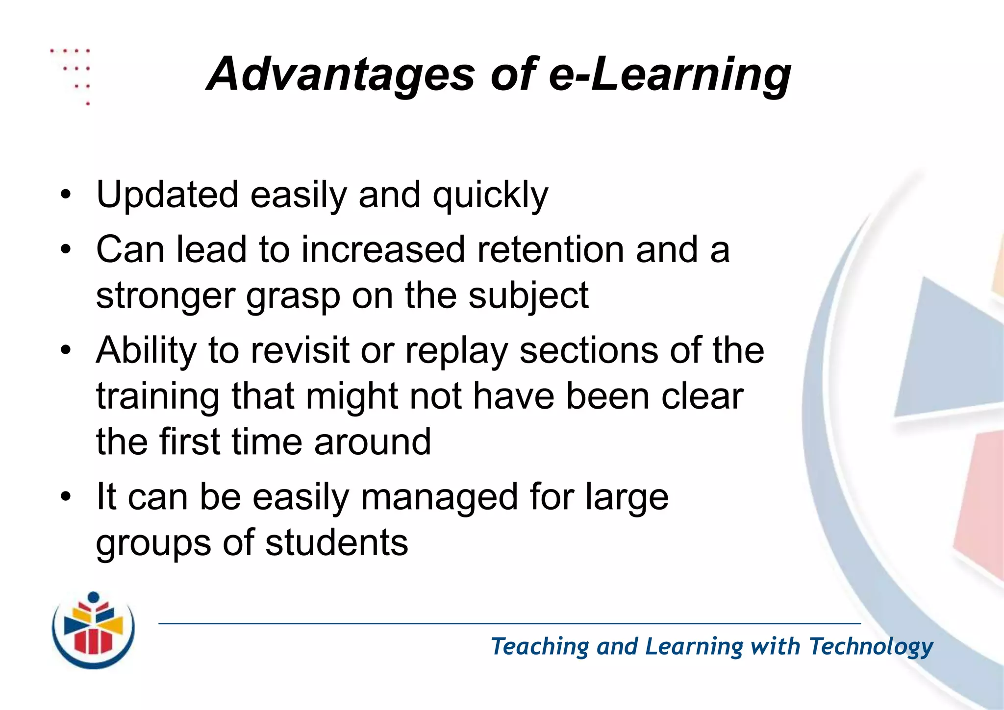 Advantages of e-Learning
Teaching and Learning with Technology
• Updated easily and quickly
• Can lead to increased retention and a
stronger grasp on the subject
• Ability to revisit or replay sections of the
training that might not have been clear
the first time around
• It can be easily managed for large
groups of students
 
